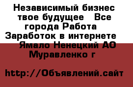 Независимый бизнес-твое будущее - Все города Работа » Заработок в интернете   . Ямало-Ненецкий АО,Муравленко г.